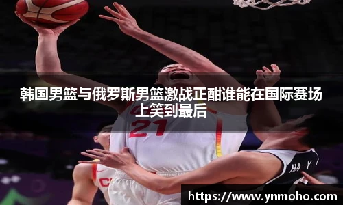 韩国男篮与俄罗斯男篮激战正酣谁能在国际赛场上笑到最后